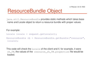 ResourceBundle Object
java.util.ResourceBundle provides static methods which takes base
name and Locale object to return a resource bundle with proper values.
For example:
Locale locale = request.getLocale();
ResourceBundle rb = ResourceBundle.getBundle("resource",
locale);
This code will check the Locale of the client and if, for example, it were
zh_TW, the values of the resource_zh_TW.properties file would be
loaded.
 
