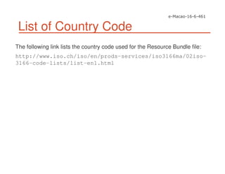 List of Country Code
The following link lists the country code used for the Resource Bundle file:
http://www.iso.ch/iso/en/prods-services/iso3166ma/02iso-
3166-code-lists/list-en1.html
 