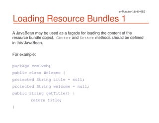 Loading Resource Bundles 1
A JavaBean may be used as a façade for loading the content of the
resource bundle object. Getter and Setter methods should be defined
in this JavaBean.
For example:
package com.web;
public class Welcome {
protected String title = null;
protected String welcome = null;
public String getTitle() {
return title;
}
 
