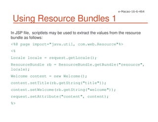 Using Resource Bundles 1
In JSP file, scriptlets may be used to extract the values from the resource
bundle as follows:
<%@ page import="java.util, com.web.Resource"%>
<%
Locale locale = request.getLocale();
ResourceBundle rb = ResourceBundle.getBundle("resource",
locale);
Welcome content = new Welcome();
content.setTitle(rb.getString("title"));
content.setWelcome(rb.getString("welcome"));
request.setAttribute("content", content);
%>
 