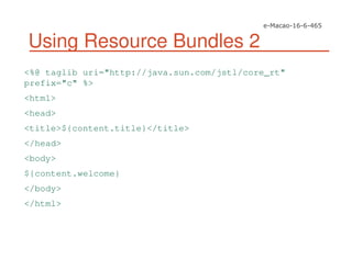 Using Resource Bundles 2
<%@ taglib uri="http://java.sun.com/jstl/core_rt"
prefix="c" %>
<html>
<head>
<title>${content.title}</title>
</head>
<body>
${content.welcome}
</body>
</html>
 