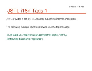 JSTL i18n Tags 1
JSTL provides a set of i18n tags for supporting internationalization.
The following example illustrates how to use the tag message:
<%@ taglib uri="http://java.sun.com/jstl/fmt" prefix="fmt"%>
<fmt:bundle basename="resource">
 