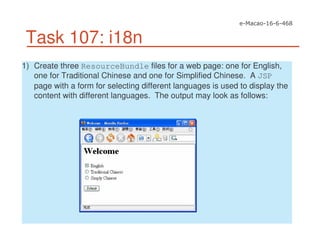 Task 107: i18n
1) Create three ResourceBundle files for a web page: one for English,
one for Traditional Chinese and one for Simplified Chinese. A JSP
page with a form for selecting different languages is used to display the
content with different languages. The output may look as follows:
 