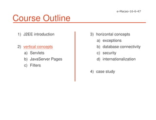 Course Outline
1) J2EE introduction
2) vertical concepts
a) Servlets
b) JavaServer Pages
c) Filters
3) horizontal concepts
a) exceptions
b) database connectivity
c) security
d) internationalization
4) case study
 