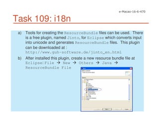 Task 109: i18n
a) Tools for creating the ResourceBundle files can be used. There
is a free plugin, named Jinto, for Eclipse which converts input
into unicode and generates ResourceBundle files. This plugin
can be downloaded at :
http://www.guh-software.de/jinto_en.html
b) After installed this plugin, create a new resource bundle file at
Eclipse: File New Others Java
ResourceBundle File
 