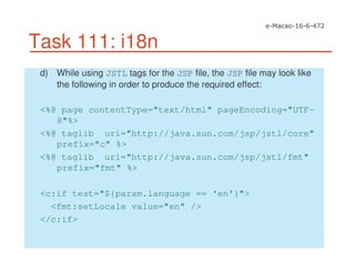 Task 111: i18n
d) While using JSTL tags for the JSP file, the JSP file may look like
the following in order to produce the required effect:
<%@ page contentType="text/html" pageEncoding="UTF-
8"%>
<%@ taglib uri="http://java.sun.com/jsp/jstl/core"
prefix="c" %>
<%@ taglib uri="http://java.sun.com/jsp/jstl/fmt"
prefix="fmt" %>
<c:if test="${param.language == 'en'}">
<fmt:setLocale value="en" />
</c:if>
 