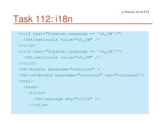 Task 112: i18n
<c:if test="${param.language == 'zh_TW'}">
<fmt:setLocale value="zh_TW" />
</c:if>
<c:if test="${param.language == 'zh_CN'}">
<fmt:setLocale value="zh_CN" />
</c:if>
<fmt:bundle basename="resource" >
<fmt:setBundle basename="resource" var="currLang"/>
<html>
<head>
<title>
<fmt:message key="title" />
</title>
 