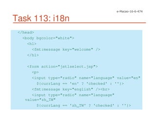 Task 113: i18n
</head>
<body bgcolor="white">
<h1>
<fmt:message key="welcome" />
</h1>
<form action="jstlselect.jsp">
<p>
<input type="radio" name="language" value="en"
${currLang == 'en' ? 'checked' : ''}>
<fmt:message key="english" /><br>
<input type="radio" name="language"
value="zh_TW"
${currLang == 'zh_TW' ? 'checked' : ''}>
 