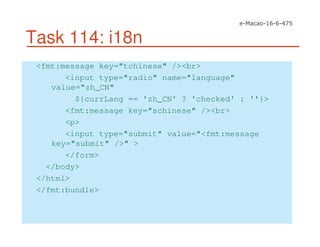 Task 114: i18n
<fmt:message key="tchinese" /><br>
<input type="radio" name="language"
value="zh_CN"
${currLang == 'zh_CN' ? 'checked' : ''}>
<fmt:message key="schinese" /><br>
<p>
<input type="submit" value="<fmt:message
key="submit" />" >
</form>
</body>
</html>
</fmt:bundle>
 