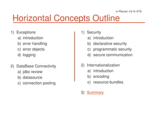 Horizontal Concepts Outline
1) Exceptions
a) introduction
b) error handling
c) error objects
d) logging
2) DataBase Connectivity
a) jdbc review
b) datasource
c) connection pooling
1) Security
a) introduction
b) declarative security
c) programmatic security
d) secure communication
2) Internationalization
a) introduction
b) encoding
c) resource bundles
3) Summary
 