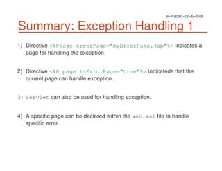Summary: Exception Handling 1
1) Directive <%@page errorPage="myErrorPage.jsp"%> indicates a
page for handling the exception.
2) Directive <%@ page isErrorPage="true"%> indicateds that the
current page can handle exception.
3) Servlet can also be used for handling exception.
4) A specific page can be declared within the web.xml file to handle
specific error
 