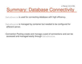 Summary: Database Connectivity
DataSource is used for connecting database with high efficency.
DataSource is managed by container but needed to be configured for
different server.
Connection Pooling create and manage a pool of connections and can be
accessed and managed easily through DataSource.
 