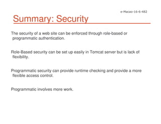 Summary: Security
The security of a web site can be enforced through role-based or
programmatic authentication.
Role-Based security can be set up easily in Tomcat server but is lack of
flexibility.
Programmatic security can provide runtime checking and provide a more
flexible access control.
Programmatic involves more work.
 