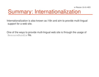 Summary: Internationalization
Internationalization is also known as i18n and aim to provide multi-lingual
support for a web site.
One of the ways to provide multi-lingual web site is through the usage of
ResouceBundle file.
 