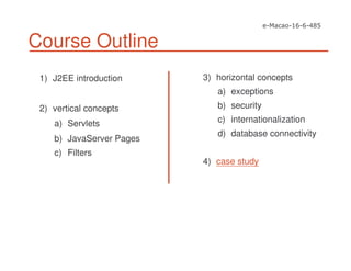 Course Outline
1) J2EE introduction
2) vertical concepts
a) Servlets
b) JavaServer Pages
c) Filters
3) horizontal concepts
a) exceptions
b) security
c) internationalization
d) database connectivity
4) case study
 
