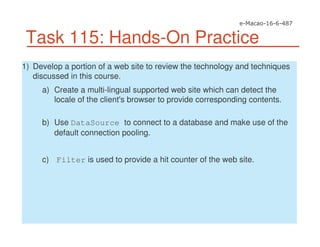 Task 115: Hands-On Practice
1) Develop a portion of a web site to review the technology and techniques
discussed in this course.
a) Create a multi-lingual supported web site which can detect the
locale of the client's browser to provide corresponding contents.
b) Use DataSource to connect to a database and make use of the
default connection pooling.
c) Filter is used to provide a hit counter of the web site.
 