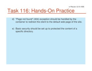 Task 116: Hands-On Practice
d) "Page not found" (404) exception should be handled by the
container to redirect the client to the default web page of the site.
e) Basic security should be set up to protected the content of a
specific directory.
 