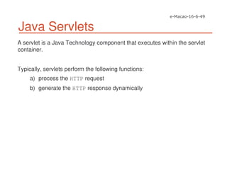 Java Servlets
A servlet is a Java Technology component that executes within the servlet
container.
Typically, servlets perform the following functions:
a) process the HTTP request
b) generate the HTTP response dynamically
 