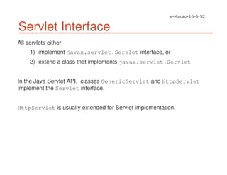 Servlet Interface
All servlets either:
1) implement javax.servlet.Servlet interface, or
2) extend a class that implements javax.servlet.Servlet
In the Java Servlet API, classes GenericServlet and HttpServlet
implement the Servlet interface.
HttpServlet is usually extended for Servlet implementation.
 