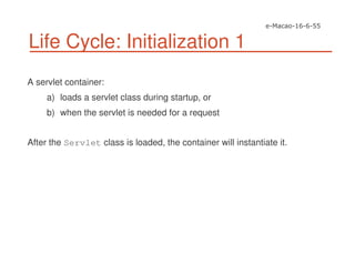 Life Cycle: Initialization 1
A servlet container:
a) loads a servlet class during startup, or
b) when the servlet is needed for a request
After the Servlet class is loaded, the container will instantiate it.
 