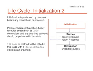 Life Cycle: Initialization 2
Initialization is performed by container
before any request can be received.
Persistent data configuration, heavy
resource setup (such as JDBC
connection) and any one-time activities
should be performed in this state.
The init() method will be called in
this stage with a ServletConfig
object as an argument.
Service
receive Request
return Response
Destruction
unload resources
Initialization
 