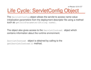 Life Cycle: ServletConfig Object
The ServletConfig object allows the servlet to access name-value
initialization parameters from the deployment descriptor file using a method
such as getInitParameter(String name).
The object also gives access to the ServletContext object which
contains information about the runtime environment.
ServletContext object is obtained by calling to the
getServletContext() method.
 