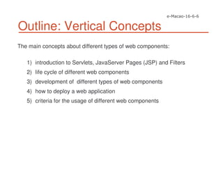 Outline: Vertical Concepts
The main concepts about different types of web components:
1) introduction to Servlets, JavaServer Pages (JSP) and Filters
2) life cycle of different web components
3) development of different types of web components
4) how to deploy a web application
5) criteria for the usage of different web components
 