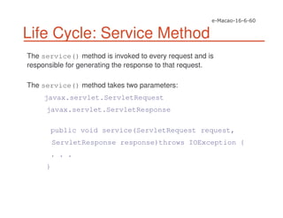 Life Cycle: Service Method
The service() method is invoked to every request and is
responsible for generating the response to that request.
The service() method takes two parameters:
javax.servlet.ServletRequest
javax.servlet.ServletResponse
public void service(ServletRequest request,
ServletResponse response)throws IOException {
. . .
}
 
