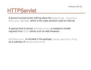 HTTPServlet
A general servlet knows nothing about the HyperText Transfer
Protocol (HTTP), which is the major protocol used for Internet.
A special kind of servlet, HTTPServlet, is needed to handle
requests from HTTP clients such as web browsers.
HTTPServlet is included in the package javax.servlet.http
as a subclass of GenericServlet.
 