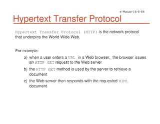 Hypertext Transfer Protocol
Hypertext Transfer Protocol (HTTP) is the network protocol
that underpins the World Wide Web.
For example:
a) when a user enters a URL in a Web browser, the browser issues
an HTTP GET request to the Web server
b) the HTTP GET method is used by the server to retrieve a
document
c) the Web server then responds with the requested HTML
document
 