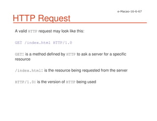 HTTP Request
A valid HTTP request may look like this:
GET /index.html HTTP/1.0
GET is a method defined by HTTP to ask a server for a specific
resource
/index.html is the resource being requested from the server
HTTP/1.0 is the version of HTTP being used
 