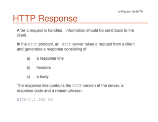 HTTP Response
After a request is handled, information should be send back to the
client.
In the HTTP protocol, an HTTP server takes a request from a client
and generates a response consisting of
a) a response line
b) headers
c) a body
The response line contains the HTTP version of the server, a
response code and a reason phrase :
HTTP/1.1 200 OK
 
