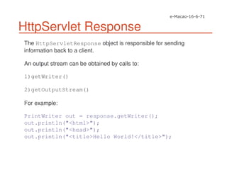 HttpServlet Response
The HttpServletResponse object is responsible for sending
information back to a client.
An output stream can be obtained by calls to:
1)getWriter()
2)getOutputStream()
For example:
PrintWriter out = response.getWriter();
out.println("<html>");
out.println("<head>");
out.println("<title>Hello World!</title>");
 