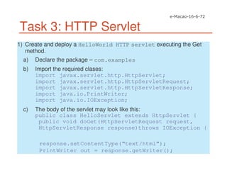 Task 3: HTTP Servlet
1) Create and deploy a HelloWorld HTTP servlet executing the Get
method.
a) Declare the package – com.examples
b) Import the required clases:
import javax.servlet.http.HttpServlet;
import javax.servlet.http.HttpServletRequest;
import javax.servlet.http.HttpServletResponse;
import java.io.PrintWriter;
import java.io.IOException;
c) The body of the servlet may look like this:
public class HelloServlet extends HttpServlet {
public void doGet(HttpServletRequest request,
HttpServletResponse response)throws IOException {
response.setContentType(“text/html”);
PrintWriter out = response.getWriter();
 