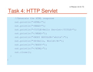 Task 4: HTTP Servlet
//Generate the HTML response
out.println(“<HTML>”);
out.println(“<HEAD>”);
out.println(“<TITLE>Hello Servlet</TITLE>”);
out.println(“</HEAD>”);
out.println(“<BODY BGCOLOR=’white’>”);
out.println(“<B>Hello, World</B>”);
out.println(“</BODY>”);
out.println(“</HTML>”);
out.close();
}
}
 