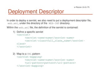 Deployment Descriptor
In order to deploy a servlet, we also need to put a deployment descriptor file,
web.xml, under the directory of the WEB-INF directory.
Within the web.xml file, the definition of the servlet is contained:
1) Define a specific servlet
<servlet>
<servlet-name>name</servlet-name>
<servlet-class>full_class_name</servlet-
class>
</servlet>
2) Map to a URL pattern
<servlet-mapping>
<servlet-name>name</servlet-name>
<url-pattern>pattern</url-pattern>
</servlet-mapping>
 