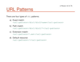 URL Patterns
There are four types of URL patterns:
a) Exact match:
<url-pattern>/dir1/dir2/name</url-pattern>
b) Path match:
<url-pattern>/dir1/dir2/*</url-pattern>
c) Extension match:
<url-pattern>*.ext</url-pattern>
d) Default resource:
<url-pattern>/</url-pattern>
 