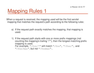 Mapping Rules 1
When a request is received, the mapping used will be the first servlet
mapping that matches the request's path according to the following rules:
a) If the request path exactly matches the mapping, that mapping is
used.
1) If the request path starts with one or more prefix mappings (not
counting the mapping's trailing "/*"), then the longest matching prefix
mapping is used.
For example, "/foo/*" will match "/foo", "/foo/", and
"/foo/bar", but not "/foobar".
 
