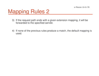 Mapping Rules 2
3) If the request path ends with a given extension mapping, it will be
forwarded to the specified servlet.
4) If none of the previous rules produce a match, the default mapping is
used.
 