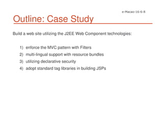 Outline: Case Study
Build a web site utilizing the J2EE Web Component technologies:
1) enforce the MVC pattern with Filters
2) multi-lingual support with resource bundles
3) utilizing declarative security
4) adopt standard tag libraries in building JSPs
 