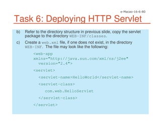 Task 6: Deploying HTTP Servlet
b) Refer to the directory structure in previous slide, copy the servlet
package to the directory WEB-INF/classes.
c) Create a web.xml file, if one does not exist, in the directory
WEB-INF. The file may look like the following:
<web-app
xmlns="http://java.sun.com/xml/ns/j2ee"
version="2.4">
<servlet>
<servlet-name>HelloWorld</servlet-name>
<servlet-class>
com.web.HelloServlet
</servlet-class>
</servlet>
 