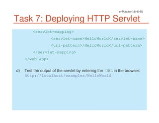 Task 7: Deploying HTTP Servlet
<servlet-mapping>
<servlet-name>HelloWorld</servlet-name>
<url-pattern>/HelloWorld</url-pattern>
</servlet-mapping>
</web-app>
d) Test the output of the servlet by entering the URL in the browser:
http://localhost/examples/HelloWorld
 