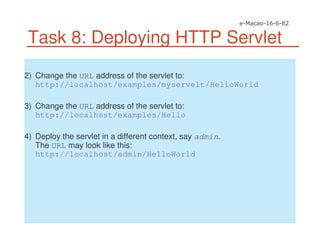 Task 8: Deploying HTTP Servlet
2) Change the URL address of the servlet to:
http://localhost/examples/myservelt/HelloWorld
3) Change the URL address of the servlet to:
http://localhost/examples/Hello
4) Deploy the servlet in a different context, say admin.
The URL may look like this:
http://localhost/admin/HelloWorld
 