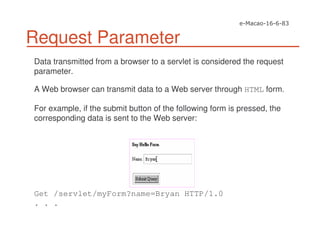 Request Parameter
Data transmitted from a browser to a servlet is considered the request
parameter.
A Web browser can transmit data to a Web server through HTML form.
For example, if the submit button of the following form is pressed, the
corresponding data is sent to the Web server:
Get /servlet/myForm?name=Bryan HTTP/1.0
. . .
 