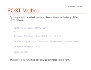 POST Method
By using a POST method, data may be contained in the body of the
HTTP request:
POST /register HTTP/1.0
. . .
Accept-Charset: iso-8859-1,*,utf-8
Content-type: application/x-www-form-urlencoded
Content-length: 129
name=Bryan
The HTTP POST method can only be activated from a form.
 