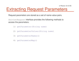 Extracting Request Parameters
Request parameters are stored as a set of name-value pairs.
ServletRequest interface provides the following methods to
access the parameters:
1) getParameter(String name)
2) getParameterValues(String name)
3) getParameterNames()
4) getParameterMap()
 