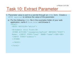 Task 10: Extract Parameter
1) Parameter value is sent to a servlet through an HTML form. Create a
HTTP servlet to retrieve the value of the parameter.
a) Put the following HTML file in the examples folder of your web
application, name it form.html and browse it.
<html>
<BODY BGCOLOR=‘white’>
<B>Submit this Form</B>
<FORM ACTION=‘/examples/myForm’ METHOD=‘POST’>
Name: <INPUT TYPE=‘text’ NAME=‘name’><BR><BR>
<INPUT TYPE=’submit’>
</FORM>
</BODY>
</html>
 