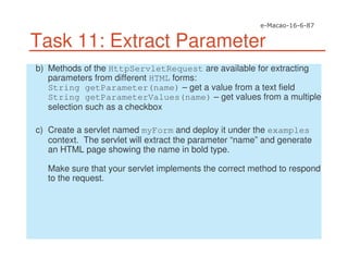 Task 11: Extract Parameter
b) Methods of the HttpServletRequest are available for extracting
parameters from different HTML forms:
String getParameter(name) – get a value from a text field
String getParameterValues(name) – get values from a multiple
selection such as a checkbox
c) Create a servlet named myForm and deploy it under the examples
context. The servlet will extract the parameter “name” and generate
an HTML page showing the name in bold type.
Make sure that your servlet implements the correct method to respond
to the request.
 