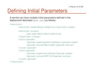 Defining Initial Parameters
A servlet can have multiple initial parameters defined in the
deployment descriptor (web.xml) as follows:
<servlet>
<servlet-name>EnglishHello</servlet-name>
<servlet-class>
com.web.MultiHelloServlet
</servlet-class>
<init-param>
<param-name>greetingText</param-name>
<param-value>Welcome</param-value>
</init-param>
<init-param>
<param-name>encoding</param-name>
<param-value>UTF-8</param-value>
</init-param>
</servlet>
 