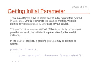 Getting Initial Parameter
There are different ways to obtain servlet initial parameters defined
in web.xml. One is to override the init() method, which is
defined in the GenericServlet class in your servlet.
The getInitParameter method of the GenericServlet class
provides access to the initialization parameters for the servlet
instance.
In the init() method, a greeting String may be defined as
follows:
public void init(){
. . .
greeting = getInitParameter("greetingText");
. . . }
 